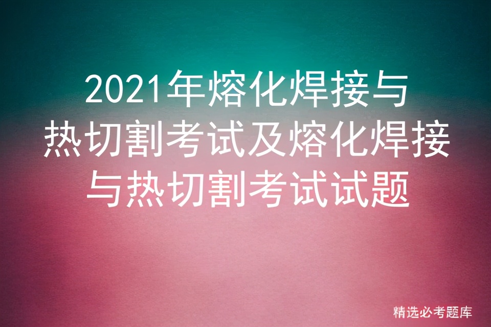 2021年熔化焊接与热切割考试题库,熔化焊接与热切割复审考试题库