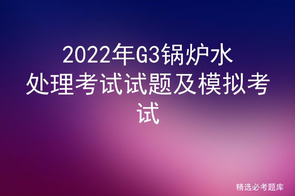必考g3锅炉水处理模拟考试题库,2022年g3锅炉水处理考试题及答案